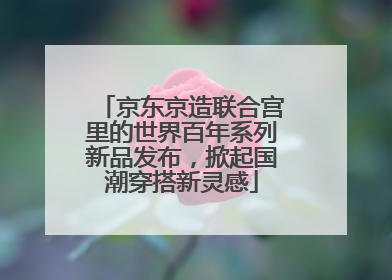 京东京造联合宫里的世界百年系列新品发布，掀起国潮穿搭新灵感