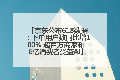 京东公布618数据：下单用户数同比增100% 超百万商家和6亿消费者受益AI