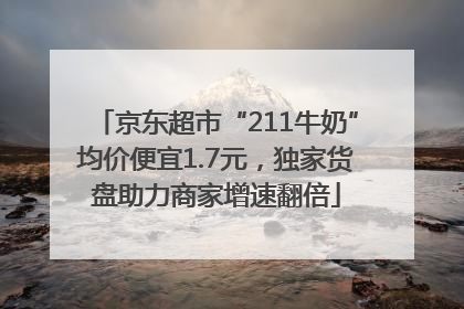 京东超市“211牛奶”均价便宜1.7元，独家货盘助力商家增速翻倍