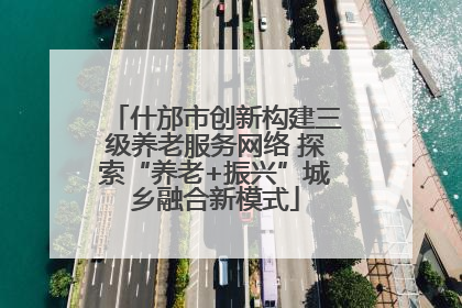 什邡市创新构建三级养老服务网络 探索“养老+振兴”城乡融合新模式