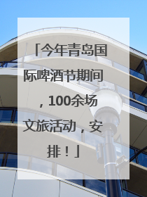 今年青岛国际啤酒节期间，100余场文旅活动，安排！