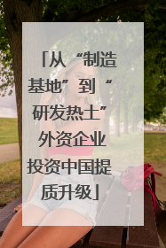 从“制造基地”到“研发热土” 外资企业投资中国提质升级