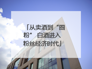 从卖酒到“圈粉” 白酒进入粉丝经济时代