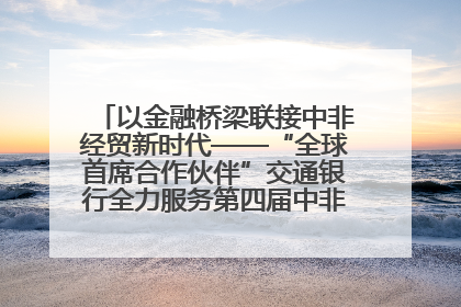 以金融桥梁联接中非经贸新时代——“全球首席合作伙伴”交通银行全力服务第四届中非经贸博览会
