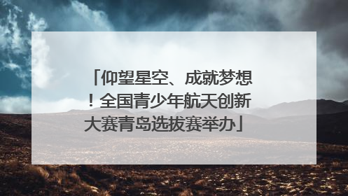 仰望星空、成就梦想！全国青少年航天创新大赛青岛选拔赛举办