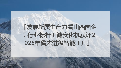 发展新质生产力看山西国企：行业标杆！潞安化机获评2025年省先进级智能工厂