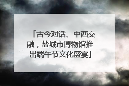 古今对话、中西交融，盐城市博物馆推出端午节文化盛宴