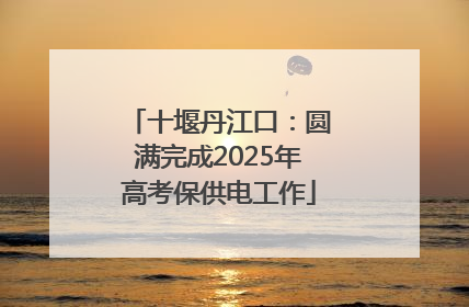 十堰丹江口：圆满完成2025年高考保供电工作