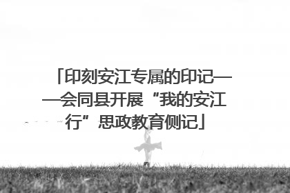 印刻安江专属的印记——会同县开展“我的安江行”思政教育侧记