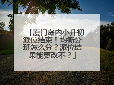 厦门岛内小升初派位结束！均衡分班怎么分？派位结果能更改不？