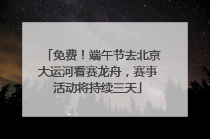免费！端午节去北京大运河看赛龙舟，赛事活动将持续三天