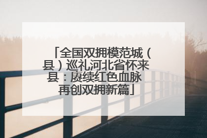 全国双拥模范城（县）巡礼河北省怀来县：赓续红色血脉 再创双拥新篇