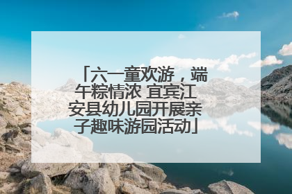 六一童欢游，端午粽情浓 宜宾江安县幼儿园开展亲子趣味游园活动