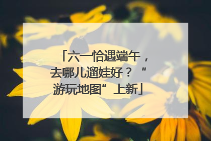 六一恰遇端午，去哪儿遛娃好？“游玩地图”上新