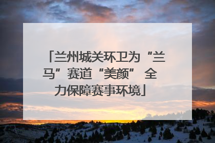 兰州城关环卫为“兰马”赛道“美颜” 全力保障赛事环境