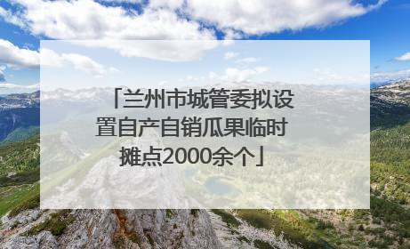 兰州市城管委拟设置自产自销瓜果临时摊点2000余个