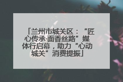 兰州市城关区：“匠心传承·面香丝路”媒体行启幕，助力“心动城关”消费提振