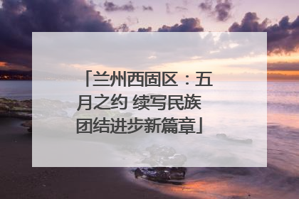兰州西固区：五月之约 续写民族团结进步新篇章