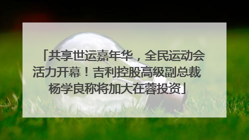 共享世运嘉年华，全民运动会活力开幕！吉利控股高级副总裁杨学良称将加大在蓉投资