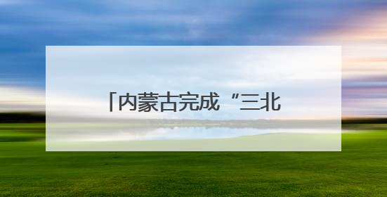 内蒙古完成“三北”工程攻坚战治理面积3700多万亩
