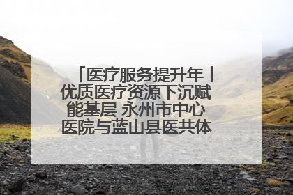 医疗服务提升年丨优质医疗资源下沉赋能基层 永州市中心医院与蓝山县医共体总院共筑健康屏障