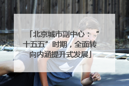 北京城市副中心：“十五五”时期，全面转向内涵提升式发展