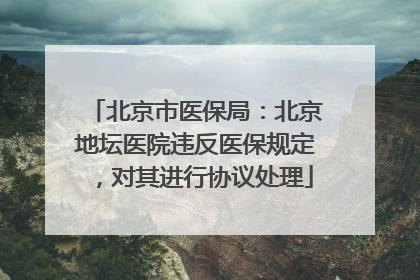 北京市医保局：北京地坛医院违反医保规定，对其进行协议处理