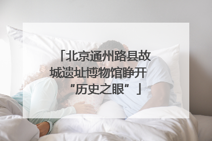 北京通州路县故城遗址博物馆睁开“历史之眼”
