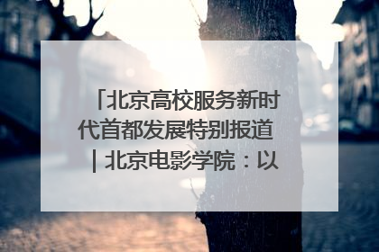 北京高校服务新时代首都发展特别报道｜北京电影学院：以光影为笔 绘就首都高质量发展新画卷