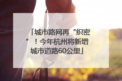 城市路网再“织密”！今年杭州将新增城市道路60公里