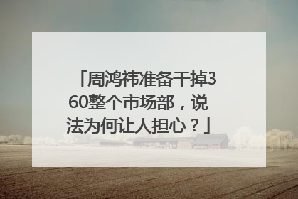 周鸿祎准备干掉360整个市场部，说法为何让人担心？