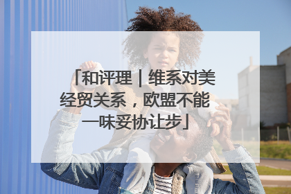 和评理｜维系对美经贸关系，欧盟不能一味妥协让步