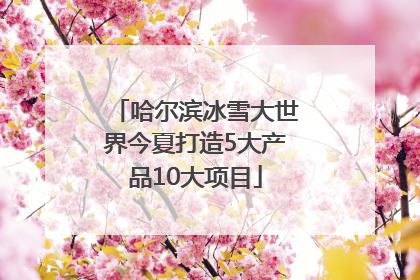 哈尔滨冰雪大世界今夏打造5大产品10大项目