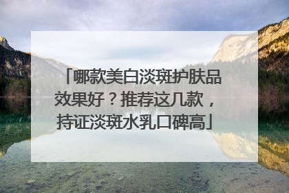 哪款美白淡斑护肤品效果好？推荐这几款，持证淡斑水乳口碑高