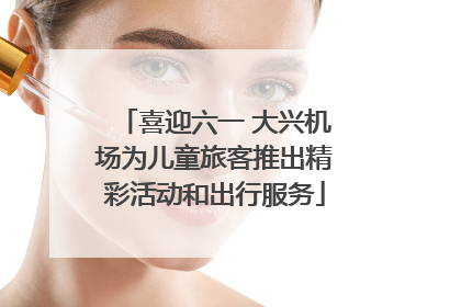 喜迎六一 大兴机场为儿童旅客推出精彩活动和出行服务