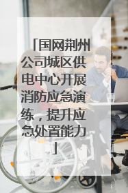 国网荆州公司城区供电中心开展消防应急演练，提升应急处置能力