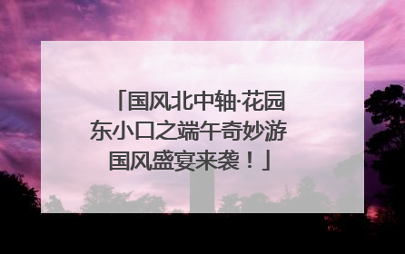 国风北中轴·花园东小口之端午奇妙游国风盛宴来袭！