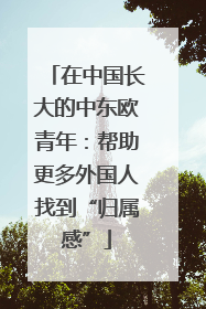 在中国长大的中东欧青年：帮助更多外国人找到“归属感”