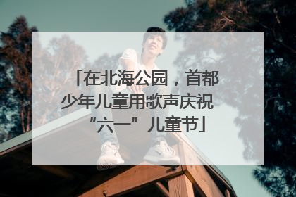 在北海公园，首都少年儿童用歌声庆祝“六一”儿童节