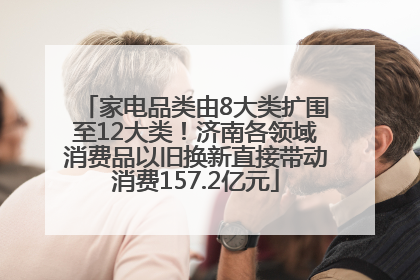 家电品类由8大类扩围至12大类！济南各领域消费品以旧换新直接带动消费157.2亿元