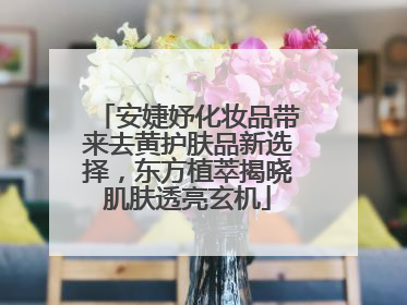 安婕妤化妆品带来去黄护肤品新选择，东方植萃揭晓肌肤透亮玄机