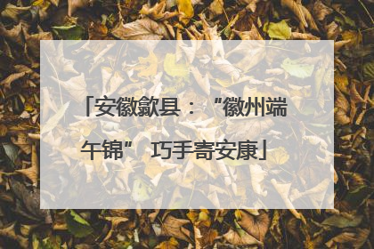 安徽歙县：“徽州端午锦” 巧手寄安康