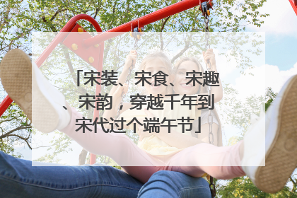 宋装、宋食、宋趣、宋韵，穿越千年到宋代过个端午节
