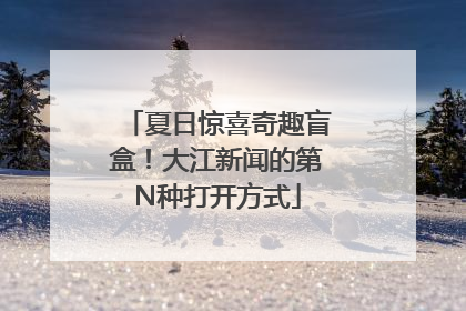 夏日惊喜奇趣盲盒！大江新闻的第N种打开方式