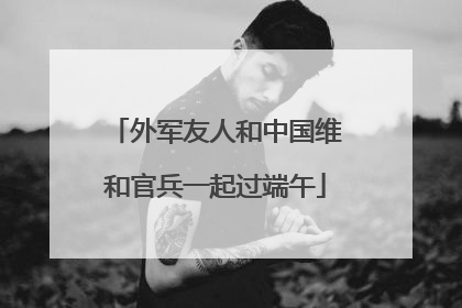 外军友人和中国维和官兵一起过端午
