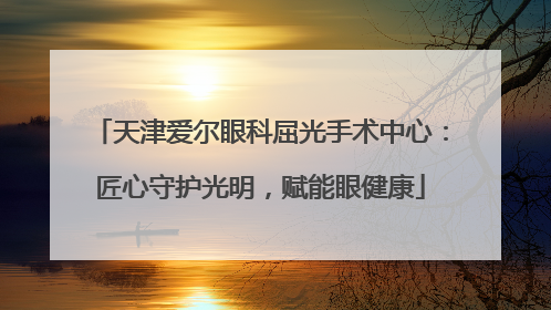 天津爱尔眼科屈光手术中心：匠心守护光明，赋能眼健康