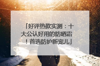 好评热款实测：十大公认好用的防晒霜！首选防护新宠儿