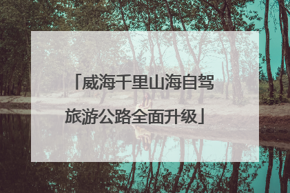 威海千里山海自驾旅游公路全面升级