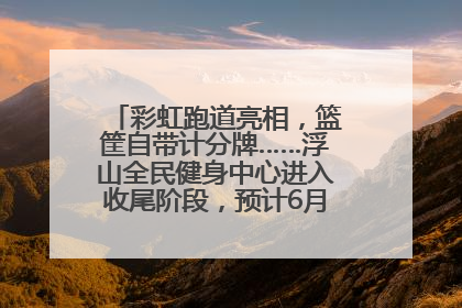 彩虹跑道亮相，篮筐自带计分牌……浮山全民健身中心进入收尾阶段，预计6月30日试运营