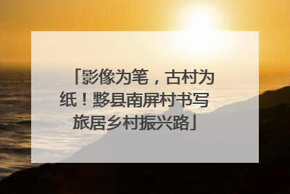 影像为笔，古村为纸！黟县南屏村书写旅居乡村振兴路